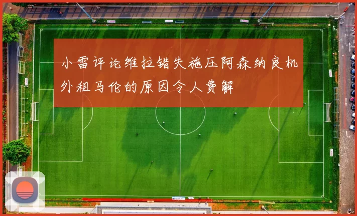 小雷评论维拉错失施压阿森纳良机外租马伦的原因令人费解