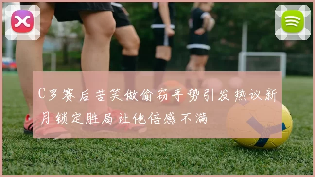 C罗赛后苦笑做偷窃手势引发热议新月锁定胜局让他倍感不满