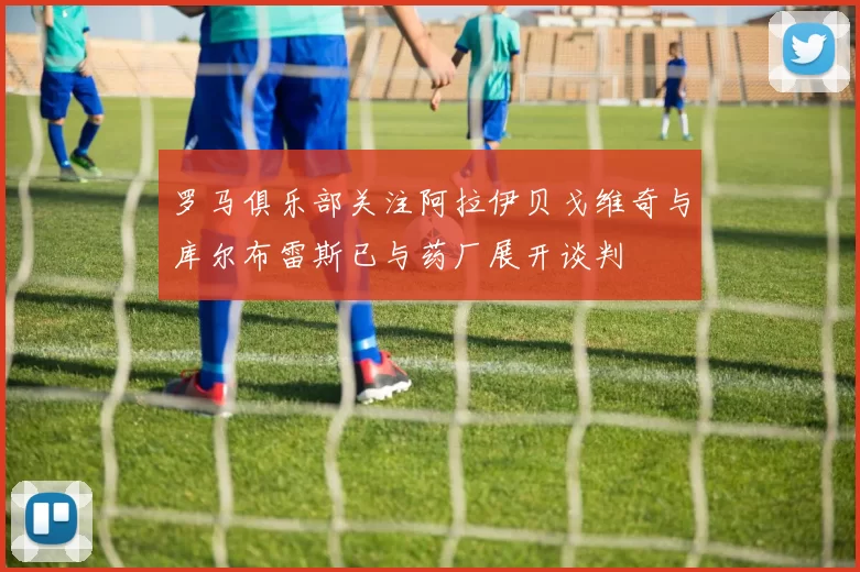 罗马俱乐部关注阿拉伊贝戈维奇与库尔布雷斯已与药厂展开谈判