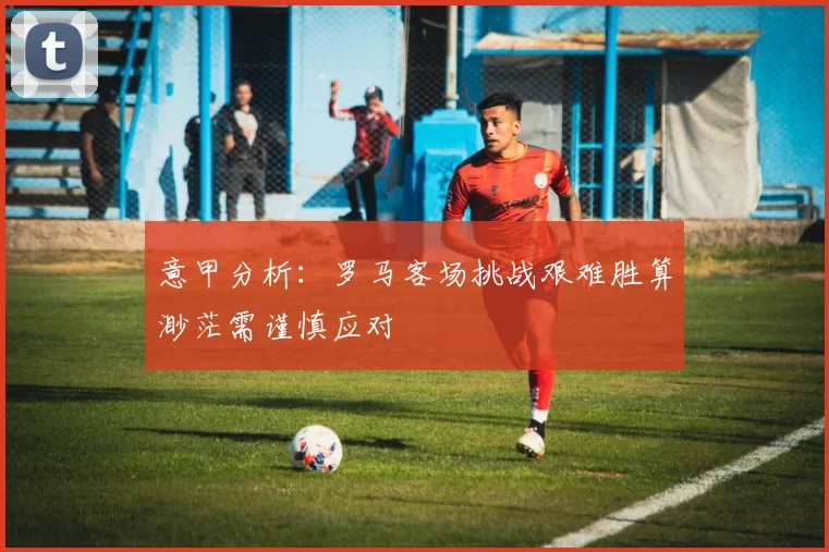 意甲分析：罗马客场挑战艰难胜算渺茫需谨慎应对