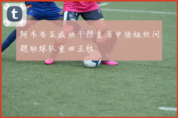 阿韦洛亚成功干预皇马中场组织问题助球队重回正轨