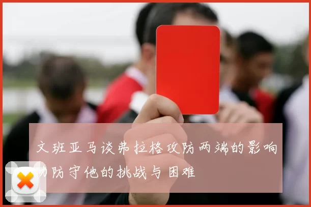 文班亚马谈弗拉格攻防两端的影响力防守他的挑战与困难