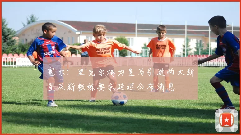 塞尔：里克尔梅为皇马引进两大新星及新教练要求延迟公布消息