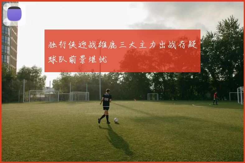 独行侠迎战雄鹿三大主力出战存疑球队前景堪忧