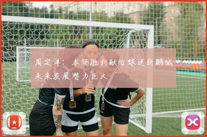 周定洋：本场胜利献给球迷新鹏城未来发展潜力巨大