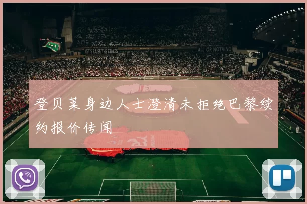 登贝莱身边人士澄清未拒绝巴黎续约报价传闻